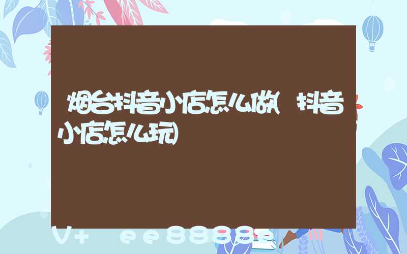 烟台抖音小店怎么做(抖音小店怎么玩)