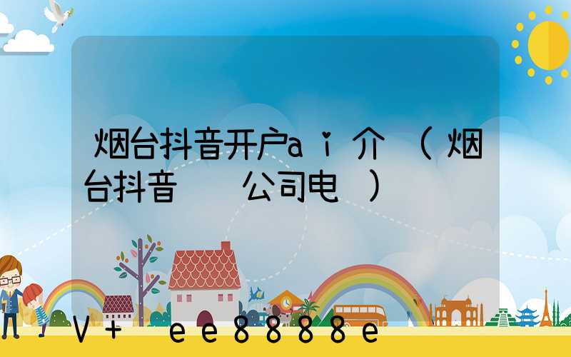 烟台抖音开户ai介绍(烟台抖音运营公司电话)