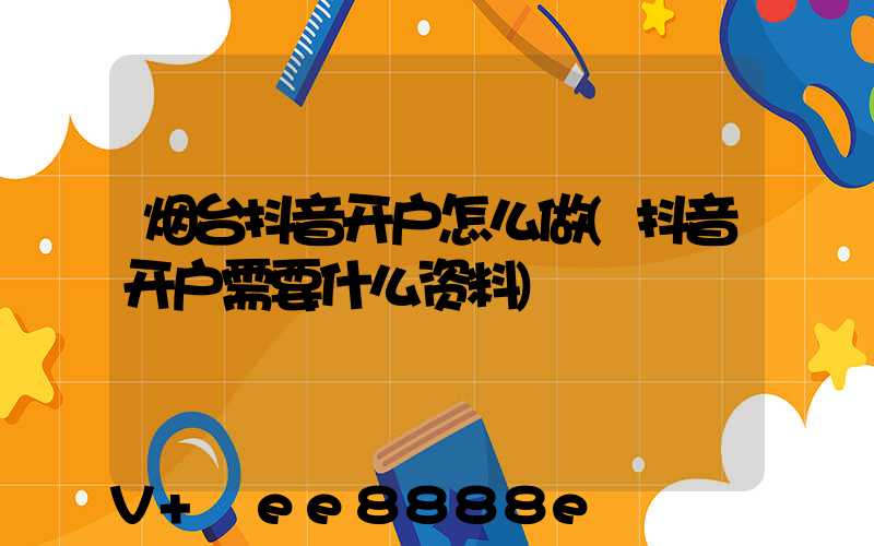 烟台抖音开户怎么做(抖音开户需要什么资料)