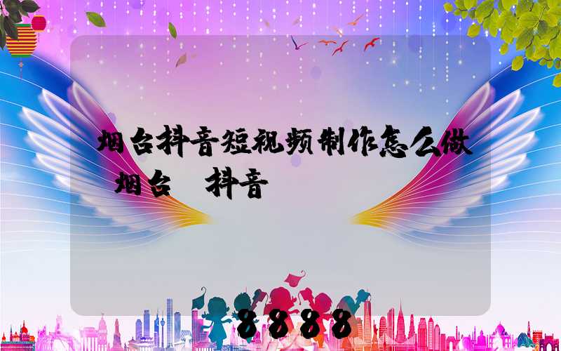 烟台抖音短视频制作怎么做(烟台_抖音)