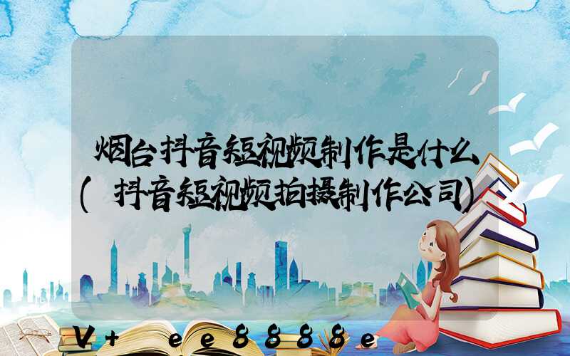 烟台抖音短视频制作是什么(抖音短视频拍摄制作公司)