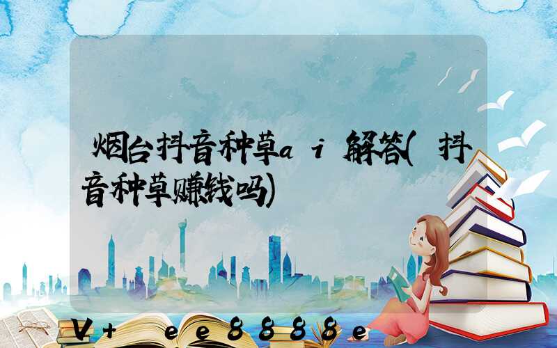烟台抖音种草ai解答(抖音种草赚钱吗)