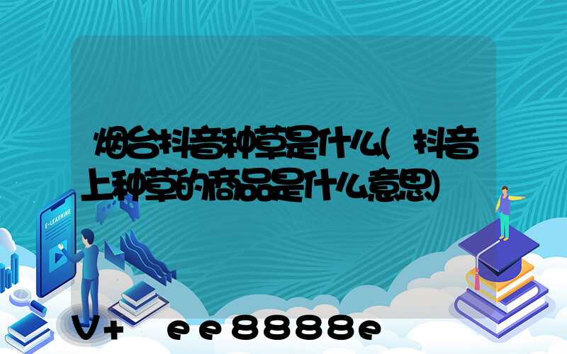 烟台抖音种草是什么(抖音上种草的商品是什么意思)