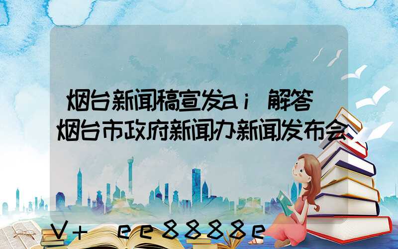 烟台新闻稿宣发ai解答(烟台市政府新闻办新闻发布会)