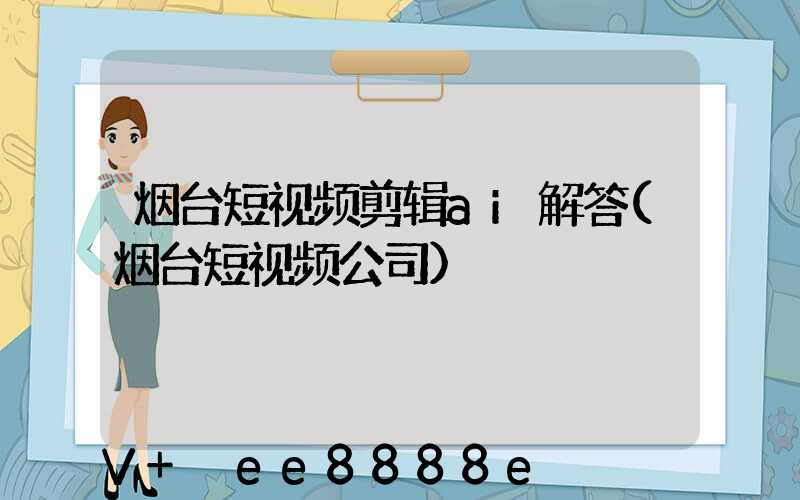 烟台短视频剪辑ai解答(烟台短视频公司)