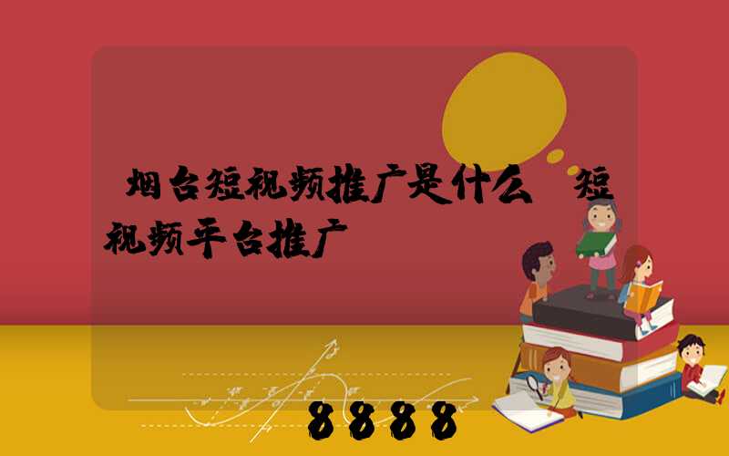 烟台短视频推广是什么(短视频平台推广)