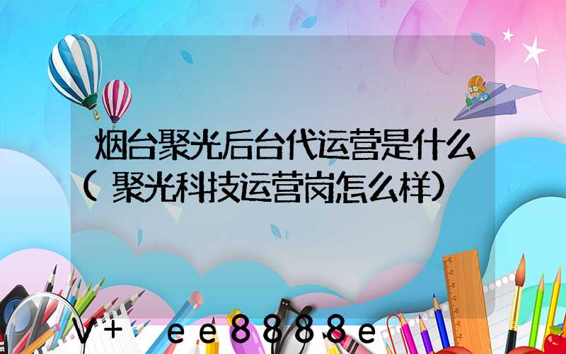 烟台聚光后台代运营是什么(聚光科技运营岗怎么样)