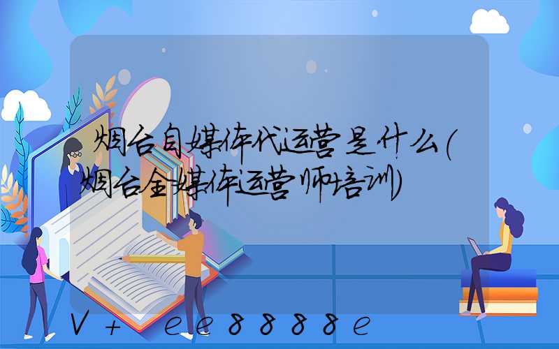 烟台自媒体代运营是什么(烟台全媒体运营师培训)