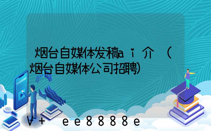 烟台自媒体发稿ai介绍(烟台自媒体公司招聘)