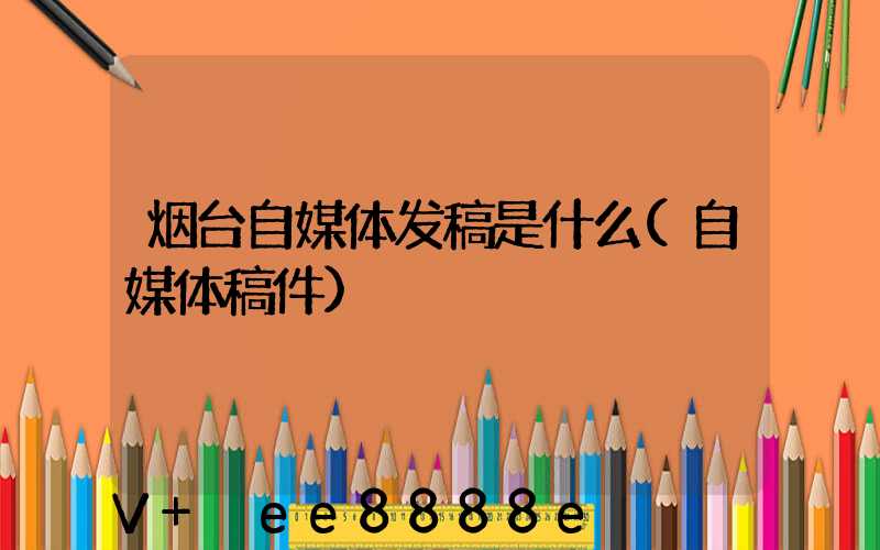 烟台自媒体发稿是什么(自媒体稿件)