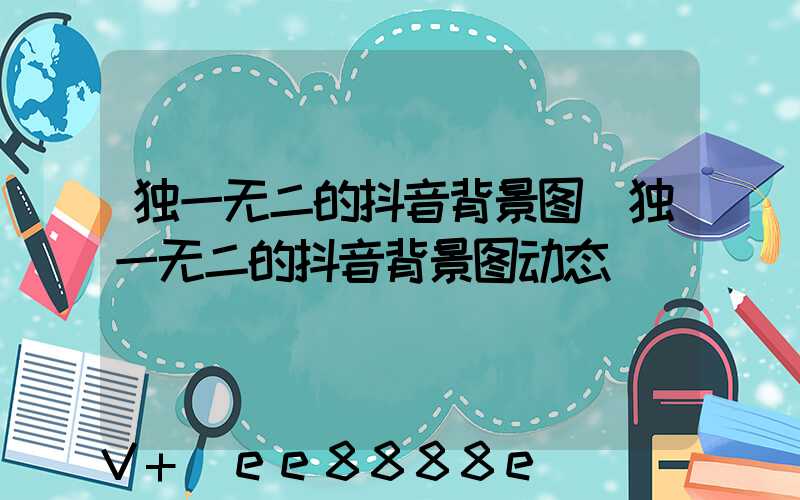 独一无二的抖音背景图(独一无二的抖音背景图动态)