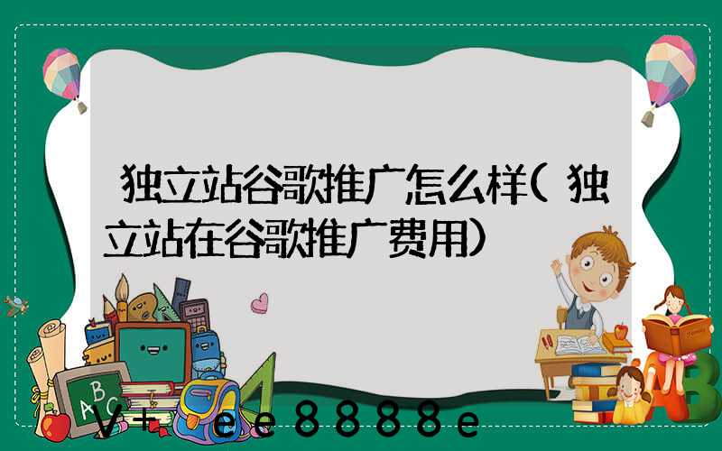 独立站谷歌推广怎么样(独立站在谷歌推广费用)