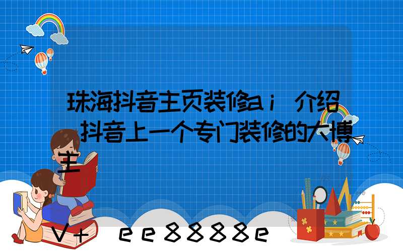 珠海抖音主页装修ai介绍(抖音上一个专门装修的大博主)