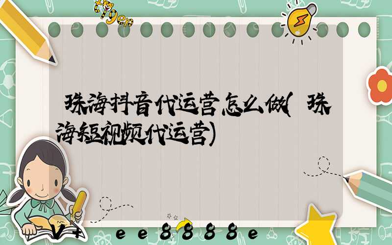 珠海抖音代运营怎么做(珠海短视频代运营)