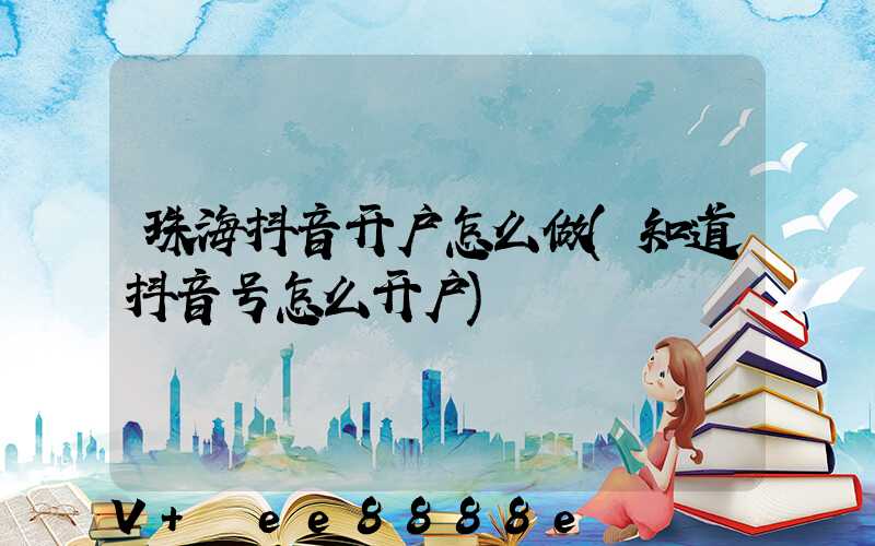 珠海抖音开户怎么做(知道抖音号怎么开户)