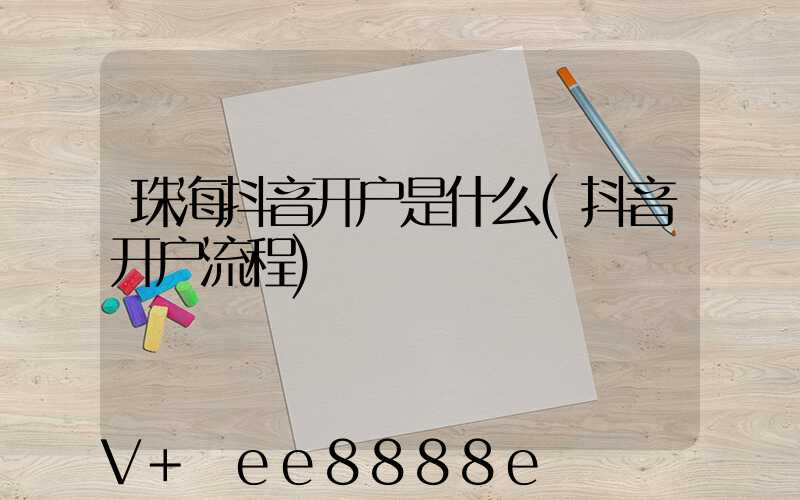 珠海抖音开户是什么(抖音开户流程)