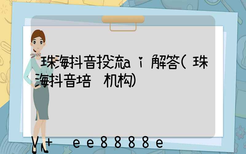 珠海抖音投流ai解答(珠海抖音培训机构)