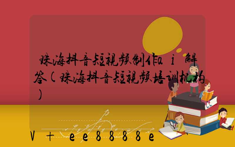 珠海抖音短视频制作ai解答(珠海抖音短视频培训机构)