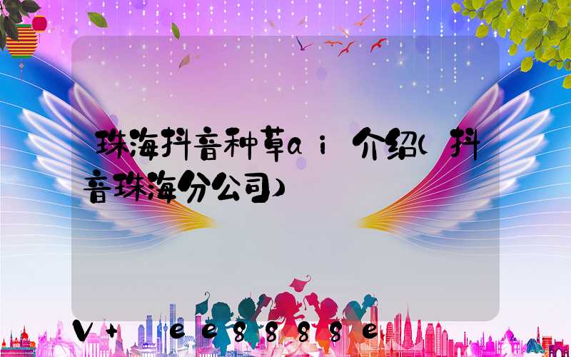 珠海抖音种草ai介绍(抖音珠海分公司)
