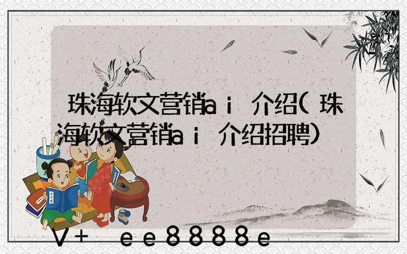 珠海软文营销ai介绍(珠海软文营销ai介绍招聘)