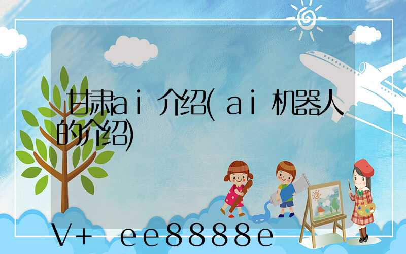 甘肃ai介绍(ai机器人的介绍)