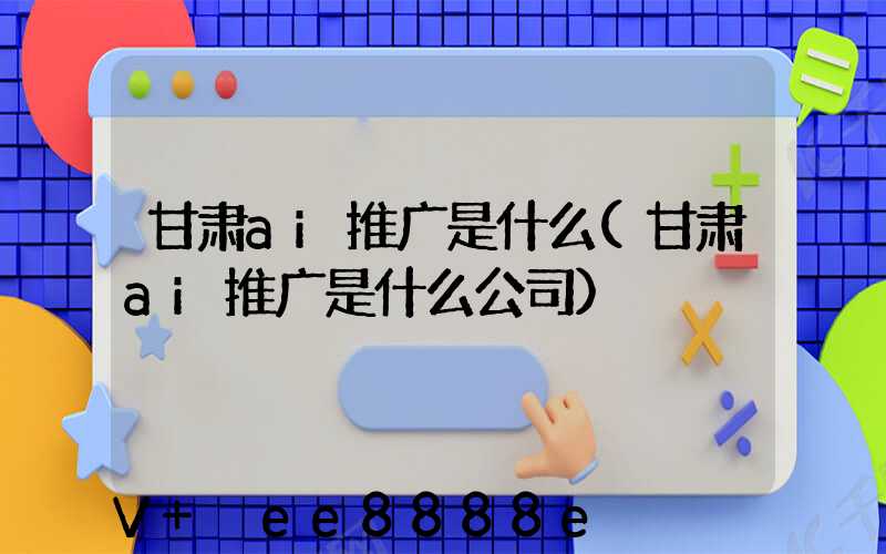 甘肃ai推广是什么(甘肃ai推广是什么公司)