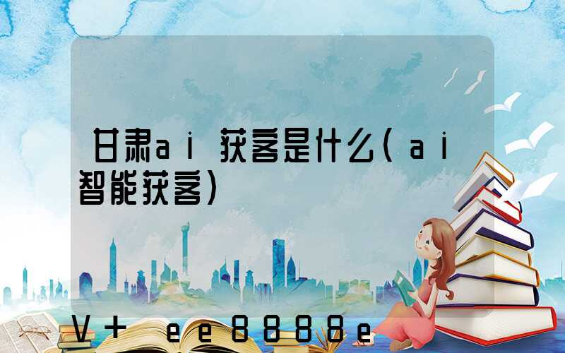 甘肃ai获客是什么(ai智能获客)