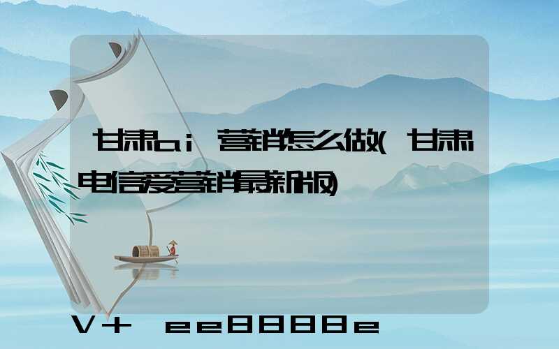 甘肃ai营销怎么做(甘肃电信爱营销最新版)