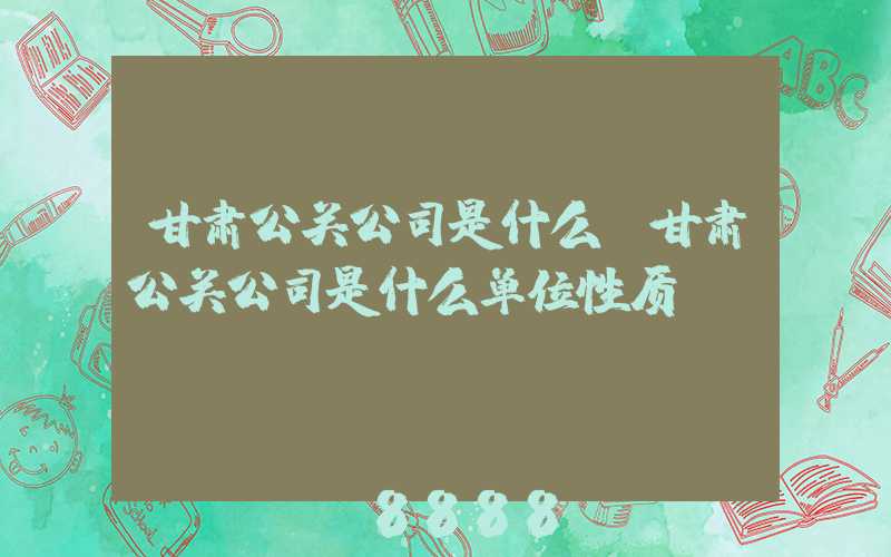 甘肃公关公司是什么(甘肃公关公司是什么单位性质)