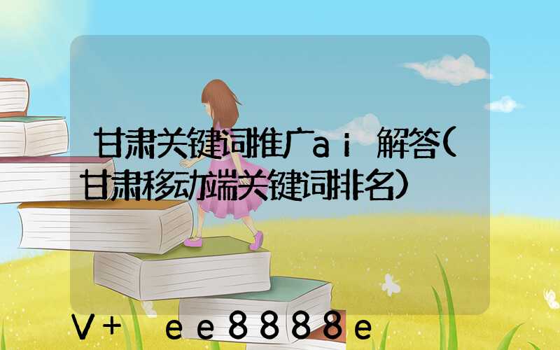 甘肃关键词推广ai解答(甘肃移动端关键词排名)