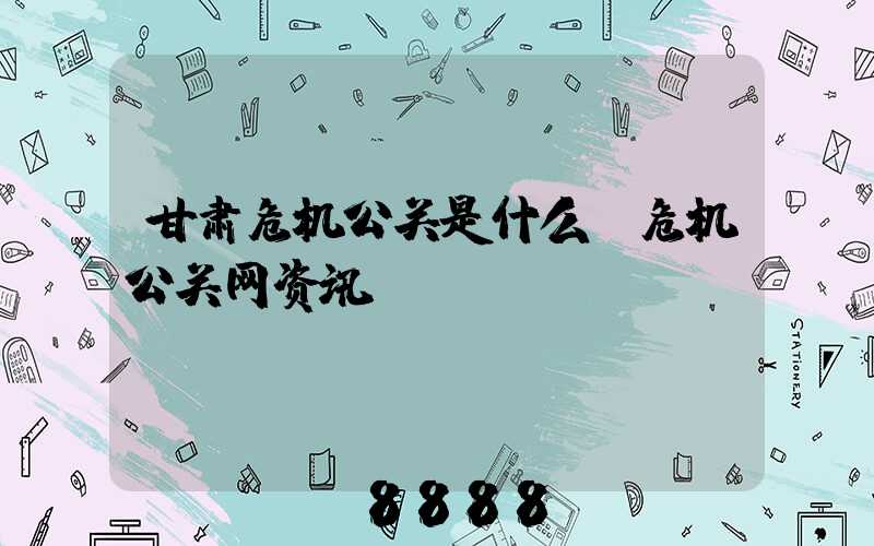 甘肃危机公关是什么(危机公关网资讯)