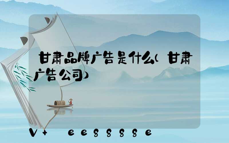 甘肃品牌广告是什么(甘肃广告公司)