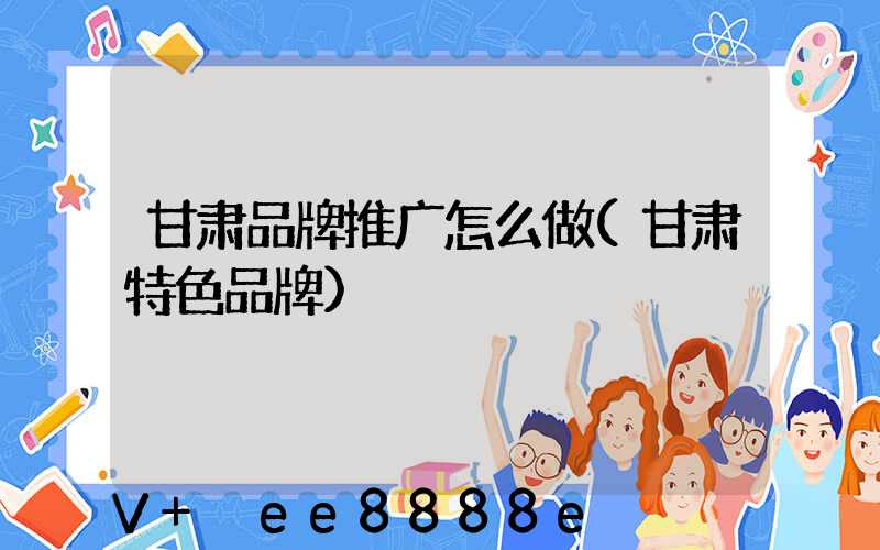 甘肃品牌推广怎么做(甘肃特色品牌)
