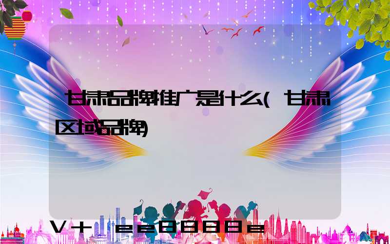 甘肃品牌推广是什么(甘肃区域品牌)