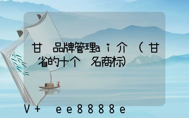 甘肃品牌管理ai介绍(甘肃省的十个驰名商标)