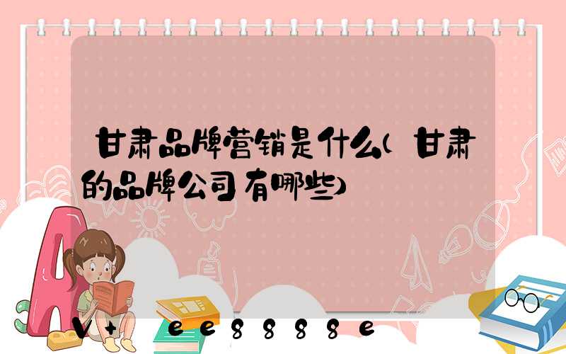 甘肃品牌营销是什么(甘肃的品牌公司有哪些)