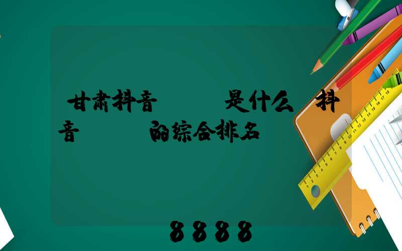 甘肃抖音seo是什么(抖音seo的综合排名)