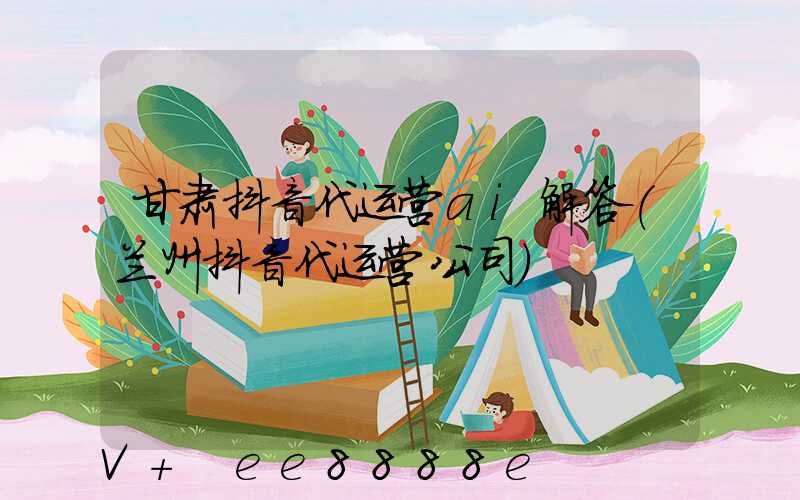 甘肃抖音代运营ai解答(兰州抖音代运营公司)