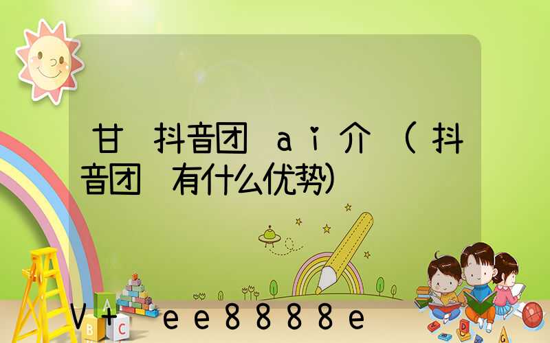 甘肃抖音团购ai介绍(抖音团购有什么优势)