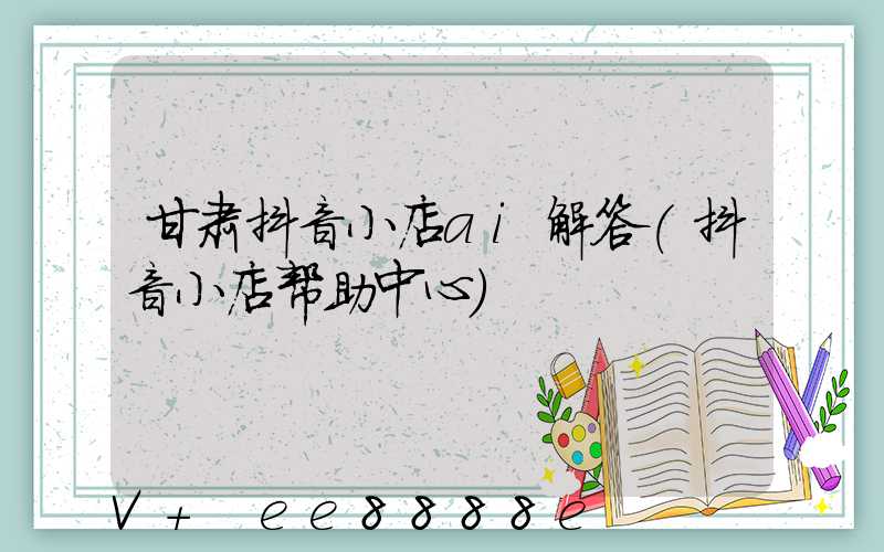 甘肃抖音小店ai解答(抖音小店帮助中心)