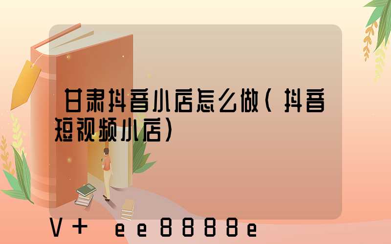 甘肃抖音小店怎么做(抖音短视频小店)