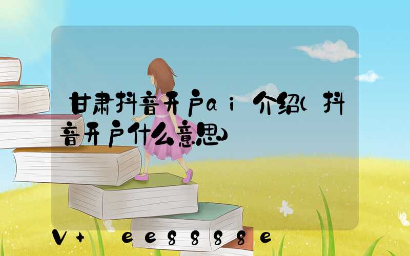 甘肃抖音开户ai介绍(抖音开户什么意思)