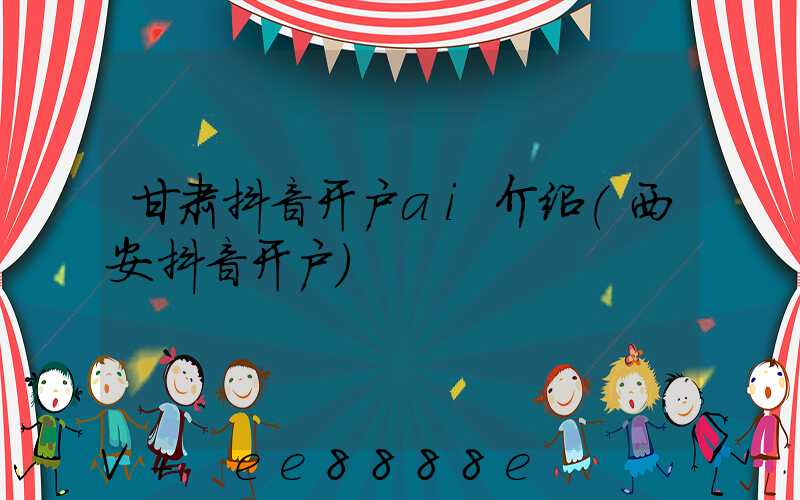 甘肃抖音开户ai介绍(西安抖音开户)