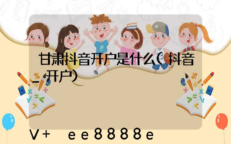 甘肃抖音开户是什么(抖音_开户)