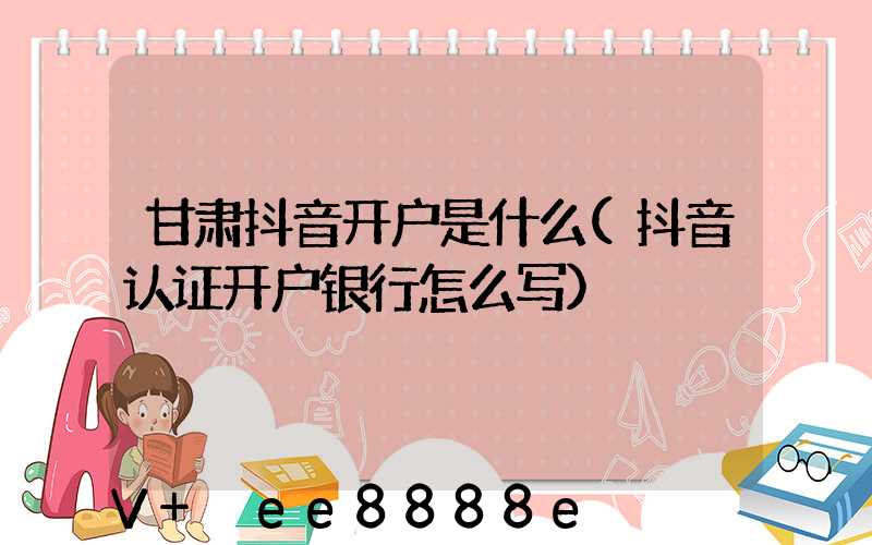 甘肃抖音开户是什么(抖音认证开户银行怎么写)