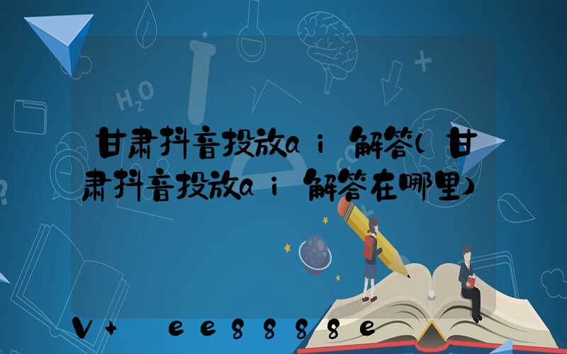 甘肃抖音投放ai解答(甘肃抖音投放ai解答在哪里)