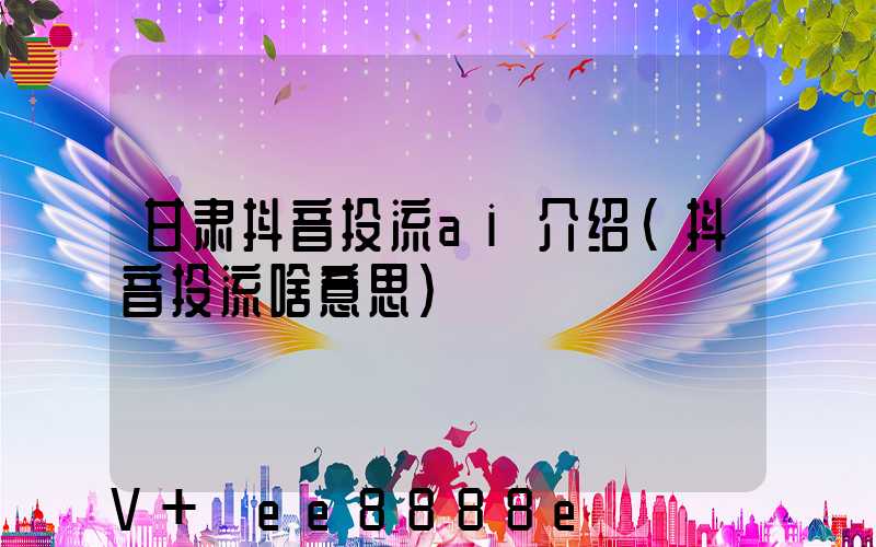 甘肃抖音投流ai介绍(抖音投流啥意思)