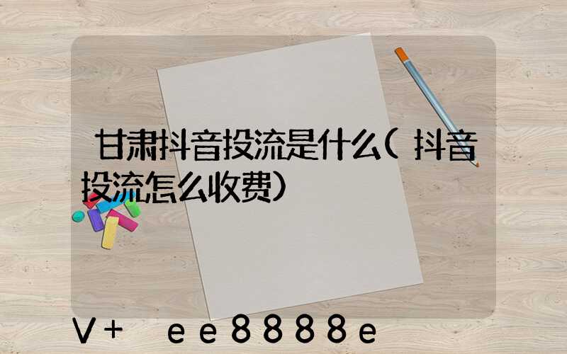 甘肃抖音投流是什么(抖音投流怎么收费)
