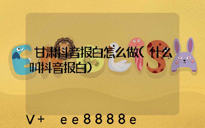 甘肃抖音报白怎么做(什么叫抖音报白)