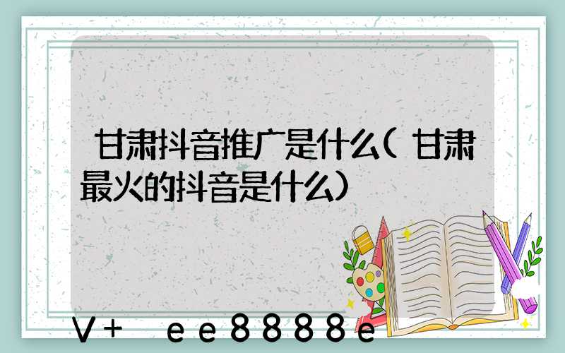 甘肃抖音推广是什么(甘肃最火的抖音是什么)
